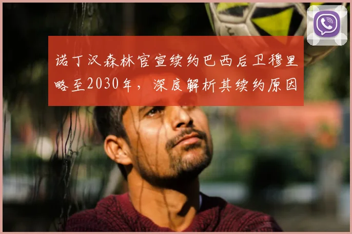 诺丁汉森林官宣续约巴西后卫穆里略至2030年，深度解析其续约原因与球队后防影响