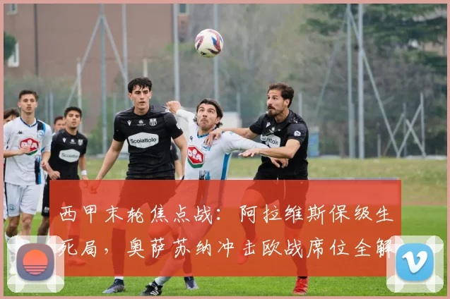 西甲末轮焦点战：阿拉维斯保级生死局，奥萨苏纳冲击欧战席位全解析