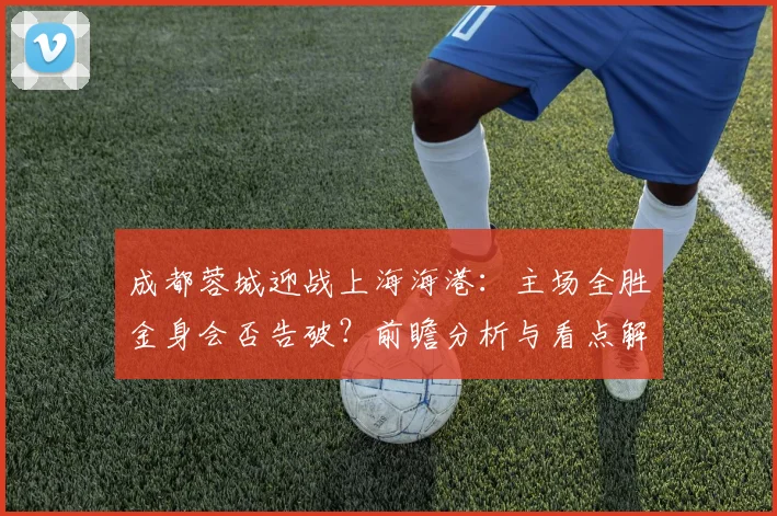 成都蓉城迎战上海海港:主场全胜金身会否告破?前瞻分析与看点解读
