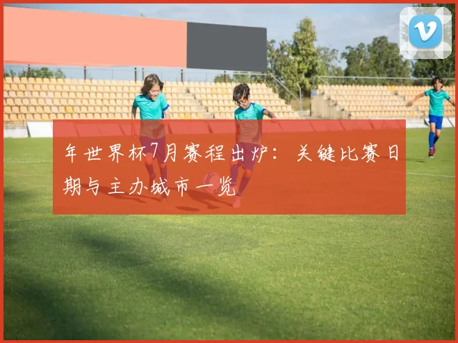 年世界杯7月赛程出炉：关键比赛日期与主办城市一览
