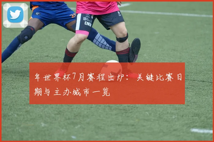 年世界杯7月赛程出炉：关键比赛日期与主办城市一览