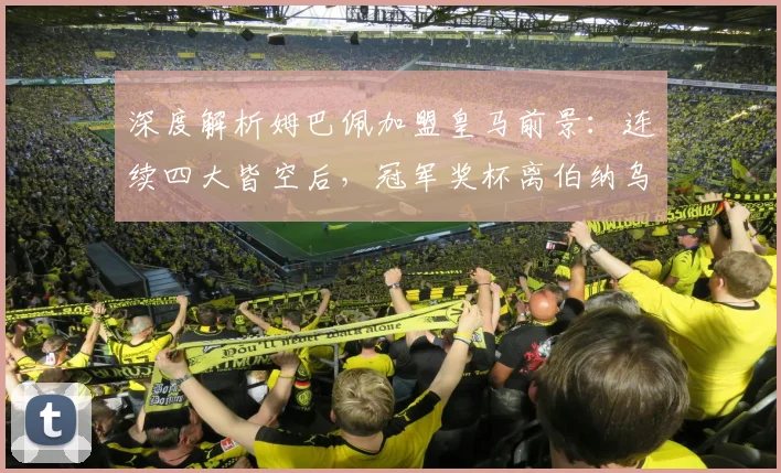 深度解析姆巴佩加盟皇马前景：连续四大皆空后，冠军奖杯离伯纳乌还有多远？